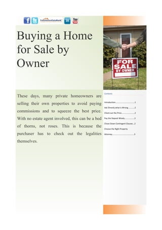 Buying a Home
for Sale by
Owner

                                                   Contents
These days, many private homeowners are
selling their own properties to avoid paying       Introduction....…...............……........1

                                                   Ask Directly what is Wrong............2
commissions and to squeeze the best price.         Check out the Price........................2

With no estate agent involved, this can be a bed   Pay the Deposit Wisely..................2

                                                   Chase Down Contingent Clauses...2
of thorns, not roses. This is because the
                                                   Choose the Right Property

purchaser has to check out the legalities          Attorney........................................3


themselves.
 