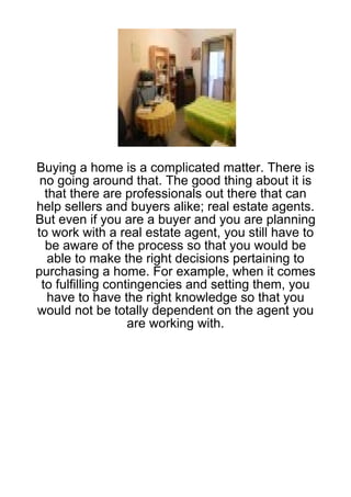 Buying a home is a complicated matter. There is
 no going around that. The good thing about it is
  that there are professionals out there that can
help sellers and buyers alike; real estate agents.
But even if you are a buyer and you are planning
to work with a real estate agent, you still have to
  be aware of the process so that you would be
   able to make the right decisions pertaining to
purchasing a home. For example, when it comes
 to fulfilling contingencies and setting them, you
   have to have the right knowledge so that you
would not be totally dependent on the agent you
                   are working with.
 