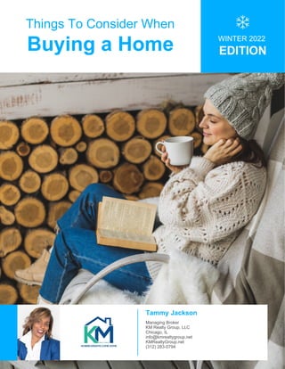Things To Consider When
Buying a Home WINTER 2022
EDITION
Tammy Jackson
Managing Broker
KM Realty Group, LLC
Chicago, IL
info@kmrealtygroup.net
KMRealtyGroup.net
(312) 283-0794
 