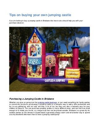 Tips on buying your own jumping castle
If you're looking to buy a jumping castle in Brisbane this how to doc should help you with your
purchase decision.




Purchasing a Jumping Castle in Brisbane
Whether you plan on going into the jumping castle business, or just need something for family parties
or community functions, purchasing a jumping castle is a fantastic way to add a little excitement and
fun to any gathering, and not only are they a lot of fun, but they are also a fantastic way for your
children to keep fit. You can purchase jumping castles in many different sizes, and can find one small
enough to fit inside your home, or a larger size that can be placed outside. Brisbane is a great city for
outdoor parties as the climate in Queensland is generally always warm and what better way to spend
a sunny weekend afternoon than to have a jumping castle party!
 