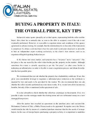 BUYING A PROPERTY IN ITALY:
THE OVERALL PRICE, KEY TIPS
Italian real estate agents generally act as dual agents, representing both the seller and the
buyer. Also, their fee is normally due as soon as the offer is accepted, even if the sale is not
eventually performed. However, it is possible to negotiate terms and conditions of the agency
agreement in advance stating, for example, that the intermediary fee is due only if the transaction
is completed. To obtain a safe deal that is best for each client’s particular situation it is advisable
to hire an independent expert working exclusively in the client’s best interest, such as an
experienced English speaking Italian lawyer.
In the Italian real estate market, each property has a “list price” and a “sale price”. The
list price is the one stated by the seller when he/she put the property on the market. Although
sometimes the owner is actually expecting to get the “list price”, in other cases he/she is
indicating an inflated price in order to be able to start a negotiation process and obtain from the
deal the best possible price.
We recommend that you ask whether the property has a habitability certificate. If not, this
gives you considerable leverage to negotiate a substantial price reduction as the certificate is
required by law and needs to be provided by the vendor. We also recommend that you ask
whether the seller recently performed any renovation works. If so, recent laws allow income tax
benefits, but only if this is mentioned in the agreement of sale.
It is also advisable to check whether the seller has a mortgage on the property. If so, it is
possible to take over the mortgage under the existing terms and save substantial money on a new
mortgage/loan process.
After the parties have reached an agreement on the purchase price and executed the
Preliminary Contract of Sale, a Public Notary needs to be appointed. In regular cases, the Notary
would transfer the title by means of a standard purchase structure that fits the needs of average
buyers. In the case of foreign buyers purchasing a property in Italy, it is important to underline
 