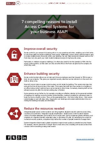 Access control solutions
4
7 compelling reasons to install
Access Control Systems for
your business ASAP!
Improve overall security
Enhance building security
Reduce the resources needed
Access control is your answer to knowing who is in your premises and when, enabling you to limit entry
to only those staff and visitors entitled to have access. Additionally, access control systems make it easy
to create multiple levels of security within your building. You can make everyone’s keycard work on the
front door, but only grant your most trusted employees access to high-security areas.
Particularly in multiple occupancy buildings, it is often also useful to tie the operation of lifts into the
access control system, so that users can only send the lifts to the floors occupied by the company for
which they work.
Access control system allows you to track each time an employee uses their keycard or PIN to open a
door on your property. This gives you important security data that can be referred to in the event of a
theft or other crime.
Now let’s look at what an access control system can do inside the building. This system also take into
account the time of day and day of the week. This means that staff who have access to a building or
an office during normal working hours can be barred at other times. Conversely, cleaning staff can be
allowed access only after the normal working day is finished.
Some systems can go further by, for example, providing an effective solution to the perennial problem
of bookings for meeting rooms and similar shared facilities, making it possible for authorised users to
book the room or facility on-line. Then, at the appropriate time – but not at other times – their access
control badge or card will allow entry. Arguments over bookings and wasted administrative time con-
trolling the bookings manually are eliminated.
Integrated global access control systems can bring together disparate security systems across cities,
countries and continents. Integration equals simplification. Global access control systems feature
control of multiple databases and systems from a single point, giving companies greater efficiency and
simplicity. An important benefit, especially today, is economies of scale. By centralizing the control of
numerous security systems, companies help reduce the number of people needed to manage them.
System integration helps today’s global companies respond more quickly to potential security threats.
For example, security personnel no longer have to track entry into a building with access control then
conduct a time-consuming analog video search.
 