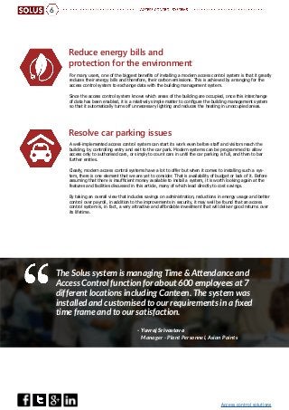 Access control solutions
6
Resolve car parking issues
Reduce energy bills and
protection for the environment
A well-implemented access control system can start its work even before staff and visitors reach the
building, by controlling entry and exit to the car park. Modern systems can be programmed to allow
access only to authorised cars, or simply to count cars in until the car parking is full, and then to bar
further entries.
Clearly, modern access control systems have a lot to offer but when it comes to installing such a sys-
tem, there is one element that we are yet to consider. That is availability of budget or lack of it. Before
assuming that there is insufficient money available to install a system, it is worth looking again at the
features and facilities discussed in this article, many of which lead directly to cost savings.
By taking an overall view that includes savings on administration, reductions in energy usage and better
control over payroll, in addition to the improvements in security, it may well be found that an access
control system is, in fact, a very attractive and affordable investment that will deliver good returns over
its lifetime.
For many users, one of the biggest benefits of installing a modern access control system is that it greatly
reduces their energy bills and therefore, their carbon emissions. This is achieved by arranging for the
access control system to exchange data with the building management system.
Since the access control system knows which areas of the building are occupied, once this interchange
of data has been enabled, it is a relatively simple matter to configure the building management system
so that it automatically turns off unnecessary lighting and reduces the heating in unoccupied areas.
The Solus system is managing Time & Attendance and
Access Control function for about 600 employees at 7
different locations including Canteen. The system was
installed and customised to our requirements in a fixed
time frame and to our satisfaction.
- Yuvraj Srivastava
Manager - Plant Personnel, Asian Paints
 