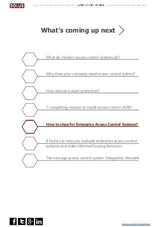Access control solutions
What do modern access control systems do?
Why does your company need access control sytems?
How serious is asset protection?
7 compelling reasons to install access control ASAP!
How to shop for Enterprise Access Control Systems?
8 factors to help you evaluate enterprise access control
systems and make informed buying decisions.
The new age access control system: Integrated, Versatile
What’s coming up next
 