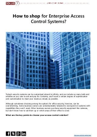 Access control solutions
7
How to shop for Enterprise Access
Control Systems?
Today’s security systems can be customised almost to infinity, and can include as many bells and
whistles as you care to ask and pay for. Certainly, you’ll want a certain degree of sophistication
and customisation to meet your needs as closely as possible.
Although sometimes choosing among the options for office security, however, can be
overwhelming. Some business owners are understandably tempted to overspend on systems with
capabilities they won’t need. Other business owners purchase security equipment like cameras,
but don’t know how to set them up or which areas of their office to cover.
What are the key points to choose your access control solution?
 