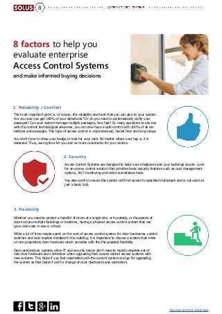 Access control solutions
8
8 factors to help you
evaluate enterprise
Access Control Systems
and make informed buying decisions
The most important point is, of course, the reliability and trust that you can give to your system.
Are you sure you get 100% of your detections? Or do you need to systematically verify your
passages? Can your system manage multiple passages, how fast? So many questions to ask but
with the current technological advances, you can now have a safe control with 100% of all de-
tections and passages. This type of access control is unconstrained, ‘hands free’ and long range.
You don’t have to show your badge or look for your card. No matter where your tag is, it is
detected. Thus, saving time for you and no more constraints for your visitors.
Whether you need to protect a handful of doors at a single site, or hundreds, or thousands of
doors across multiple buildings or locations, having a physical access control system that can
grow and scale in size is critical.
While a lot of time maybe spent on the cost of access control system for door hardwares, control
switches and card readers installed in the building, it is important to choose a system that relies
on non proprietary door hardware which provides with the the greatest flexibility.
Open architecture systems allow IT and security teams don’t need to install complete set of
new door hardware and controllers when upgrading their access control access systems with
new systems. This helps if you feel unsatisfied with the current system and go for upgrading
the system as that doesn’t call for change of door hardwares and controllers.
Access Control Systems are designed to keep your employees and your buildings secure. Look
for an access control solution that provides basic security features such as card management
options, 24/7 monitoring and video surveillance tools.
You also want to ensure the system will limit access to specified individuals and is not used as
just a basic lock.
1. Reliability / Comfort
3. Flexibility
2. Security
 