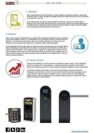 Access control solutions
9
With a web based access control system a facility manager can respond to alarms, change door
schedules and view video surveillance footages through his mobile device be him, or her standing
at the top floor or off site.
Large organisations comprising multiple buildings and off site campuses can benefit highly
through a thin client system delivered through a web browser rather than a model depending on
a software alone, it significantly reduces costs and increase efficiency when it comes to upgrad-
ing, managing and centralizing facility access control.
Scope of the installation is one vital aspect an organisation needs to keep in mind. Depending
upon if the system is for a single facility or a facility spread across the globe. If its multiple
locations the employee access card of each employee should be readable at all the access points.
The access should be area sensitive, with access to each facility or area been allowed to
individuals as per their duty or service. So, the system should be able load and program cards
across the sites. After the system is installed, you may receive requests to install additional
readers that may not be compatible with your present system­so be sure to account for future
growth of electronic control systems.
4. Mobility
6. Plan for Growth
Ease of use is another important factor to consider when evaluating the effectiveness of a physical
access control platform. While IT is comfortable with a wide-range of software, hardware and user
interfaces, a front-desk security guard or back-room facilities manager may not have as much
familiarity with using advanced computers or managing complex operating systems.
He should easily be able to add, delete or adjust door access schedules and user privileges without
feeling intimidated or overwhelmed by the system. Cards, badges and credentials even Biometric
Sytems such as Fingerprint, or Iris should be easy to update on a regular basis to make sure only
the right people have access to the right rooms and resources and that former employees can no
longer enter the building. And alarms should be easily accessible and compatible with a variety of
video surveillance platforms.
5. Usability
 