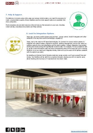 Access control solutions
Years ago, an access control system was just that – access control. It didn’t integrate with other
solutions in the way that current technology is capable of.
Today, due to the nature of IP-based technologies, it’s common for access control systems to
integrate with optical readers, fingerprint scanners, building management, and tie into video sur-
veillance systems, time and attendance and fire alarm systems. Indeed, integration has reached
exciting new levels (along with significantly lowered costs). For example, it’s now possible to click
on access control transaction data and have corresponding video of the event pop up for viewing.
Whether or not you need such integration today, make sure you’re aware of the options available
with the system you select.
By installing an Internal Control Systems electronic access system, you’ll save yourself time and
money. Your facilities will be safe from unwanted intruders, leaving you with no need to worry
about tracking who has keys or if reproductions have been made.
8. Look for Integration Options
If problems or concerns arise while using your access control system, you need the resources to
reach a representative quickly. Email, telephone and live chat support options are available from
many companies.
Most companies also provide resources online to help you find answers on your own, including
video tutorials, educational documents and FAQs sections.
7. Help & Support
10
 