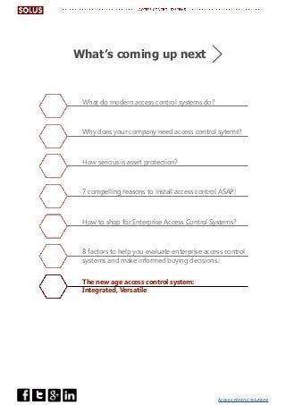 Access control solutions
What do modern access control systems do?
Why does your company need access control sytems?
How serious is asset protection?
7 compelling reasons to install access control ASAP!
How to shop for Enterprise Access Control Systems?
8 factors to help you evaluate enterprise access control
systems and make informed buying decisions.
The new age access control system:
Integrated, Versatile
What’s coming up next
 