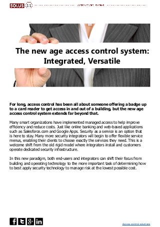 Access control solutions
The new age access control system:
Integrated, Versatile
For long, access control has been all about someone offering a badge up
to a card reader to get access in and out of a building, but the new age
access control system extends far beyond that.
Many smart organizations have implemented managed access to help improve
efficiency and reduce costs. Just like online banking and web-based applications
such as Salesforce.com and Google Apps. Security as a service is an option that
is here to stay. Many more security integrators will begin to offer flexible service
menus, enabling their clients to choose exactly the services they need. This is a
welcome shift from the old rigid model where integrators install and customers
operate dedicated security infrastructure.
In this new paradigm, both end-users and integrators can shift their focus from
building and operating technology to the more important task of determining how
to best apply security technology to manage risk at the lowest possible cost.
11
 