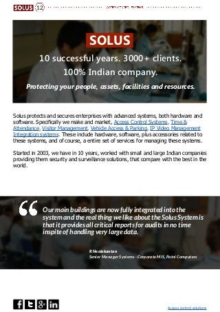 Access control solutions
12
10 successful years. 3000+ clients.
100% Indian company.
Protecting your people, assets, facilities and resources.
Solus protects and secures enterprises with advanced systems, both hardware and
software. Specifically we make and market, Access Control Systems, Time &
Attendance, Visitor Management, Vehicle Access & Parking, IP Video Management
Integration systems. These include hardware, software, plus accessories related to
these systems, and of course, a entire set of services for managing these systems.
Started in 2003, we have in 10 years, worked with small and large Indian companies
providing them security and surveillance solutions, that compare with the best in the
world.
Our main buildings are now fully integrated into the
system and the real thing we like about the Solus System is
that it provides all critical reports for audits in no time
inspite of handling very large data.
R Neelakantan
Senior Manager Systems - Corporate MIS, Patni Computers
SOLUS
 