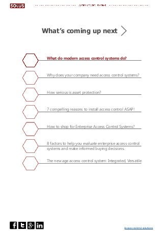 Access control solutions
What do modern access control systems do?
Why does your company need access control systems?
How serious is asset protection?
7 compelling reasons to install access control ASAP!
How to shop for Enterprise Access Control Systems?
8 factors to help you evaluate enterprise access control
systems and make informed buying decisions.
The new age access control system: Integrated, Versatile
What’s coming up next
 
