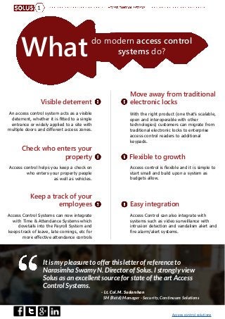 Access control solutions
Whatdo modern access control
systems do?
Visible deterrent
Move away from traditional
electronic locks
Flexible to growth
Easy integration
Check who enters your
property
Keep a track of your
employees
An access control system acts as a visible
deterrent, whether it is fitted to a single
entrance or widely applied to a site with
multiple doors and different access zones.
With the right product (one that’s scalable,
open and interoperable with other
technologies) customers can migrate from
traditional electronic locks to enterprise
access control readers to additional
keypads.
Access control is flexible and it is simple to
start small and build upon a system as
budgets allow.
Access Control can also integrate with
systems such as video surveillance with
intrusion detection and vandalism alert and
fire alarm/alert systems.
Access control helps you keep a check on
who enters your property people
as well as vehicles.
Access Control Systems can now integrate
with Time & Attendance Systems which
dovetails into the Payroll System and
keeps track of leave, late comings, etc for
more effective attendance controls
It is my pleasure to offer this letter of reference to
Narasimha Swamy N. Director of Solus. I strongly view
Solus as an excellent source for state of the art Access
Control Systems.
- Lt. Col. M. Sudarshan
SM (Retd) Manager - Security, Continuum Solutions
1
 