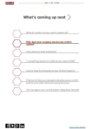 Access control solutions
What do modern access control systems do?
Why does your company need access control
sytems?
How serious is asset protection?
7 compelling reasons to install access control ASAP!
How to shop for Enterprise Access Control Systems?
8 factors to help you evaluate enterprise access control
systems and make informed buying decisions.
The new age access control system: Integrated, Versatile
What’s coming up next
 