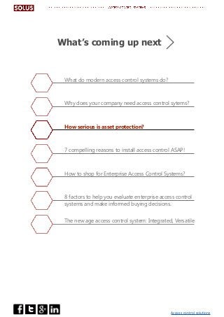 Access control solutions
What do modern access control systems do?
Why does your company need access control sytems?
How serious is asset protection?
7 compelling reasons to install access control ASAP!
How to shop for Enterprise Access Control Systems?
8 factors to help you evaluate enterprise access control
systems and make informed buying decisions.
The new age access control system: Integrated, Versatile
What’s coming up next
 