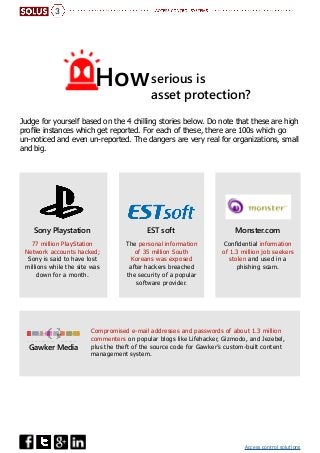 Access control solutions
serious is
asset protection?
3
How
Judge for yourself based on the 4 chilling stories below. Do note that these are high
profile instances which get reported. For each of these, there are 100s which go
un-noticed and even un-reported. The dangers are very real for organizations, small
and big.
EST soft Monster.comSony Playstation
Gawker Media
Compromised e-mail addresses and passwords of about 1.3 million
commenters on popular blogs like Lifehacker, Gizmodo, and Jezebel,
plus the theft of the source code for Gawker’s custom-built content
management system.
77 million PlayStation
Network accounts hacked;
Sony is said to have lost
millions while the site was
down for a month.
The personal information
of 35 million South
Koreans was exposed
after hackers breached
the security of a popular
software provider.
Confidential information
of 1.3 million job seekers
stolen and used in a
phishing scam.
 