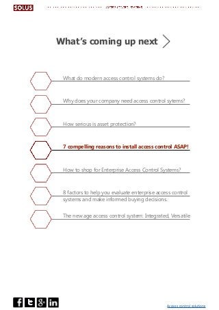 Access control solutions
What do modern access control systems do?
Why does your company need access control sytems?
How serious is asset protection?
7 compelling reasons to install access control ASAP!
How to shop for Enterprise Access Control Systems?
8 factors to help you evaluate enterprise access control
systems and make informed buying decisions.
The new age access control system: Integrated, Versatile
What’s coming up next
 