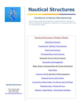 Nautical Structures
                                                Excellence in Marine Manufacturing
                                      Nautical Structures understands the demands on a shipyard during any refit project. A
                                      long list of modifications and upgrades to completed in a very compressed period of time
                                      at a very high quality standard.




                                                Nautical Structures' Product Matrix
                                                                    Yacht Davit Systems

                                                        Commercial / Military Crane Systems

                                                                    Deck Crane Systems

                                                            Overhead Beam Crane Systems

                                                          Hydraulic Power Units & Controls

                                                               Passerelles and Gangplanks

                                             Radar Arches, Steaming Masts & Custom Fabrication

                                                                          Yacht Stairs

                                                  Transom Lifts & Specialty Lifting Equipment

                                                             Hydraulic Power and Controls

                                            Accessories; Deck Cradles, Tie-Downs and Lift Slings
 Nautical Structures
                                                           Manufacturing / Cutting Services
      10351 72nd Street North
        Largo, Florida, 33777                    Medical / Angel-Hands – Halo Patient Handling
       Phone: 727-541-6664
http://www.nautical-structures.com/
 