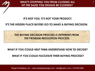 Morgen Facilitations, Inc. - www.newsalesparadigm.com - sdm@austin.rr.com - 512-457-0246 IT'S NOT YOU. IT'S NOT YOUR PRODUCT. WHAT'S STOPPING YOU FROM CLOSING ALL OF THE SALES YOU SHOULD BE CLOSING?   WHAT IF YOU COULD HELP THEM UNDERSTAND HOW TO DECIDE?  WHAT IF YOU COULD FACILITATE THEIR BUYING PROCESS? IT'S THE HIDDEN PLACE BUYERS GO TO MAKE A BUYING DECISION.  THE  BUYING DECISION PROCESS  IS DIFFERENT FROM  THE  PROBLEM RESOLUTION PROCESS. 