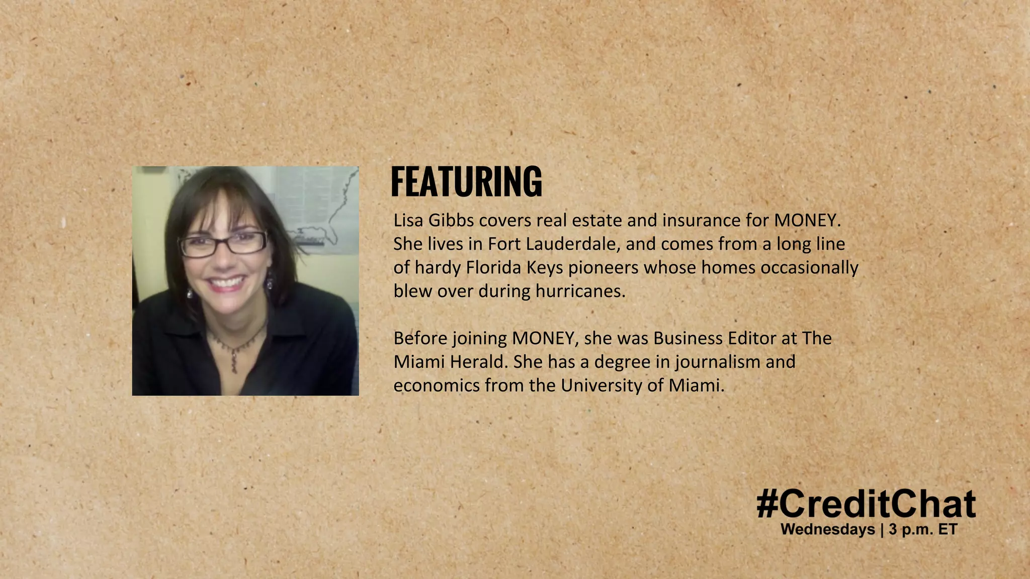 #CreditChat
Lisa Gibbs covers real estate and insurance for MONEY.
She lives in Fort Lauderdale, and comes from a long line
of hardy Florida Keys pioneers whose homes occasionally
blew over during hurricanes.
Before joining MONEY, she was Business Editor at The
Miami Herald. She has a degree in journalism and
economics from the University of Miami.
FEATURING
 