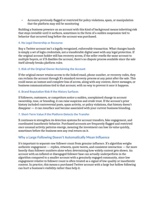 • Accounts previously flagged or restricted for policy violations, spam, or manipulation
that the platform may still be monitoring
Building a business presence on an account with this kind of background means inheriting risk
that stays invisible until it surfaces, sometimes in the form of a sudden suspension tied to
behavior that occurred long before the account was purchased.
4. No Legal Ownership or Recourse
Buy a Twitter account isn’t a legally recognized, enforceable transaction. What changes hands
is simply a set of login credentials, not a transferable digital asset with any legal protection. If
the original account holder still has recovery access, if the seller resells the same account to
multiple buyers, or if X disables the account, there’s no dispute process available since the sale
itself already breaks platform rules.
5. Risk of the Original Owner Reclaiming the Account
If the original owner retains access to the linked email, phone number, or recovery codes, they
can reclaim the account through X’s standard recovery process at any point after the sale. This
could mean an instant and complete loss of access, along with any content, direct messages, or
business communications tied to that account, with no way to prevent it once it happens.
6. Brand Reputation Risk If the History Surfaces
If followers, customers, or competitors notice a sudden, unexplained change in account
ownership, tone, or branding, it can raise suspicion and erode trust. If the account’s prior
history included controversial posts, spam activity, or policy violations, that history doesn’t
disappear — it can resurface and become associated with your current business branding.
7. Short-Term Value if the Platform Detects the Transfer
X continues to strengthen its detection systems for account transfers, fake engagement, and
coordinated inauthentic behavior. Purchased accounts are frequently flagged and restricted
once unusual activity patterns emerge, meaning the investment can lose its value quickly,
sometimes before the business sees any real return on it.
Why a Large Following Doesn’t Automatically Mean Influence
It’s important to separate raw follower count from genuine influence. X’s algorithm weighs
authentic engagement — replies, retweets, quote tweets, and consistent interaction — far more
heavily than follower numbers alone when determining how widely content gets shown. An
account with an inflated or disengaged follower base can actually underperform in the
algorithm compared to a smaller account with a genuinely engaged community, since low
engagement relative to follower count is often treated as a signal of low-quality or inauthentic
content. In practice, this means a purchased Twitter account with a large but hollow following
can hurt a business’s visibility rather than help it.
 