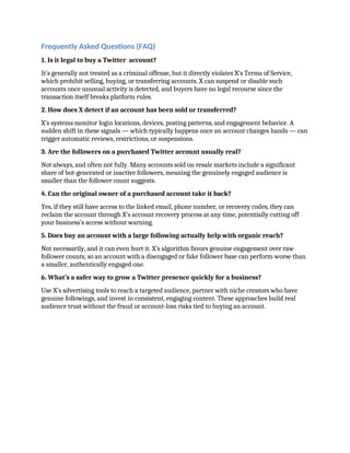 Frequently Asked Questions (FAQ)
1. Is it legal to buy a Twitter account?
It’s generally not treated as a criminal offense, but it directly violates X’s Terms of Service,
which prohibit selling, buying, or transferring accounts. X can suspend or disable such
accounts once unusual activity is detected, and buyers have no legal recourse since the
transaction itself breaks platform rules.
2. How does X detect if an account has been sold or transferred?
X’s systems monitor login locations, devices, posting patterns, and engagement behavior. A
sudden shift in these signals — which typically happens once an account changes hands — can
trigger automatic reviews, restrictions, or suspensions.
3. Are the followers on a purchased Twitter account usually real?
Not always, and often not fully. Many accounts sold on resale markets include a significant
share of bot-generated or inactive followers, meaning the genuinely engaged audience is
smaller than the follower count suggests.
4. Can the original owner of a purchased account take it back?
Yes, if they still have access to the linked email, phone number, or recovery codes, they can
reclaim the account through X’s account recovery process at any time, potentially cutting off
your business’s access without warning.
5. Does buy an account with a large following actually help with organic reach?
Not necessarily, and it can even hurt it. X’s algorithm favors genuine engagement over raw
follower counts, so an account with a disengaged or fake follower base can perform worse than
a smaller, authentically engaged one.
6. What’s a safer way to grow a Twitter presence quickly for a business?
Use X’s advertising tools to reach a targeted audience, partner with niche creators who have
genuine followings, and invest in consistent, engaging content. These approaches build real
audience trust without the fraud or account-loss risks tied to buying an account.
 