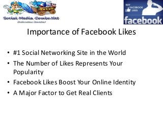 Importance of Facebook Likes
• #1 Social Networking Site in the World
• The Number of Likes Represents Your
Popularity
• Facebook Likes Boost Your Online Identity
• A Major Factor to Get Real Clients
 