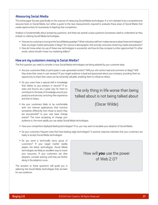 Measuring Social Media
  This white paper focuses speciﬁcally on the nuances of measuring Social Media technologies. It is not intended to be a comprehensive
  resource book on Social Media, but rather a guide to the new measurements required to evaluate those areas of Social Media that
  create opportunities for businesses to leapfrog their competition.

  Analysis is fundamentally about answering questions, and there are several unique questions businesses need to understand as they
  embark on utilizing Social Media technologies:

        How are my customers moving to the Social Media paradigm? What indicators tell me it makes sense to adopt these technologies?
        Does my target market participate in blogs? Do I service a demographic that actively consumes streaming media and podcasts?
        How do I know when my use of these new technologies is successful, and how do they compare to other opportunities? In other
        words, where should I invest my marketing dollars?


  How are my customers moving to Social Media?
  The ﬁrst question you need to consider is how Social Media technologies are being adopted by your customer base.

        Are your customers likely to participate in user-generated content? Will your site visitors read and comment on blogs? Will
        they share their views in user reviews? If your target audience is loyal and passionate about your company, providing them an
        opportunity to share their views can be extremely valuable, enabling them to inﬂuence others.

        Do your users have a special skill or knowledge
        that relates to your product or service? If so,
        wikis and forums are a great way for them to
        contribute to the body of knowledge around your        The only thing in life worse than being
        products and services, enriching their experience
        and that of others.
                                                               talked about is not being talked about
        Are your customers likely to be comfortable                                  (Oscar Wilde)
        with rich internet applications that function
        somewhat differently from those to which they
        are accustomed? Is your user base change
        averse? The more accepting of change your
        audience is, the more rapidly you can adopt Social Media technologies.

        Have your competitors deployed leading technologies? If so, you may want to escalate your adoption of Social Media.

        Do your customers frequent sites that have leading edge technologies? A positive response indicates that your customers are
        ready to accept Social Media technologies.

        Do you serve a technically savvy group of
        customers? If your target market readily
        adapts the latest technologies, Social Media
        technologies are likely an excellent way to invest
        your resources. If your customers are slow                       How will you use the power
        adopters, consider waiting until they are farther
        along in the adoption curve.                                           of Web 2.0?
  The answers to these questions will guide you in
  selecting the Social Media technologies that are best
  for your audience.




Buying 2.0                                      ©2009 Hart Creative. All Rights Reserved                                                 27
 