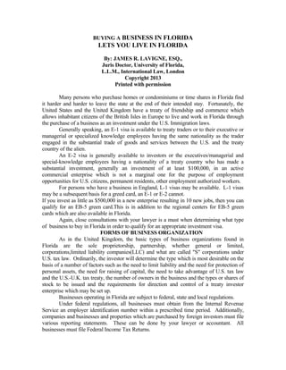 BUYING A BUSINESS IN FLORIDA
LETS YOU LIVE IN FLORIDA
By: JAMES R. LAVIGNE, ESQ.,
Juris Doctor, University of Florida,
L.L.M., International Law, London
Copyright 2013
Printed with permission
Many persons who purchase homes or condominiums or time shares in Florida find
it harder and harder to leave the state at the end of their intended stay. Fortunately, the
United States and the United Kingdom have a treaty of friendship and commerce which
allows inhabitant citizens of the British Isles in Europe to live and work in Florida through
the purchase of a business as an investment under the U.S. Immigration laws.
Generally speaking, an E-1 visa is available to treaty traders or to their executive or
managerial or specialized knowledge employees having the same nationality as the trader
engaged in the substantial trade of goods and services between the U.S. and the treaty
country of the alien.
An E-2 visa is generally available to investors or the executives/managerial and
special-knowledge employees having a nationality of a treaty country who has made a
substantial investment, generally an investment of at least $100,000, in an active
commercial enterprise which is not a marginal one for the purpose of employment
opportunities for U.S. citizens, permanent residents, other employment authorized workers.
For persons who have a business in England, L-1 visas may be available. L-1 visas
may be a subsequent basis for a greed card, an E-1 or E-2 cannot.
If you invest as little as $500,000 in a new enterprise resulting in 10 new jobs, then you can
qualify for an EB-5 green card.This is in addition to the regional centers for EB-5 green
cards which are also available in Florida.
Again, close consultations with your lawyer is a must when determining what type
of business to buy in Florida in order to qualify for an appropriate investment visa.
FORMS OF BUSINESS ORGANIZATION
As in the United Kingdom, the basic types of business organizations found in
Florida are the sole proprietorship, partnership, whether general or limited,
corporations,limited liability companies(LLC) and what are called "S" corporations under
U.S. tax law. Ordinarily, the investor will determine the type which is most desirable on the
basis of a number of factors such as the need to limit liability and the need for protection of
personal assets, the need for raising of capital, the need to take advantage of U.S. tax law
and the U.S.-U.K. tax treaty, the number of owners in the business and the types or shares of
stock to be issued and the requirements for direction and control of a treaty investor
enterprise which may be set up.
Businesses operating in Florida are subject to federal, state and local regulations.
Under federal regulations, all businesses must obtain from the Internal Revenue
Service an employer identification number within a prescribed time period. Additionally,
companies and businesses and properties which are purchased by foreign investors must file
various reporting statements. These can be done by your lawyer or accountant. All
businesses must file Federal Income Tax Returns.
 