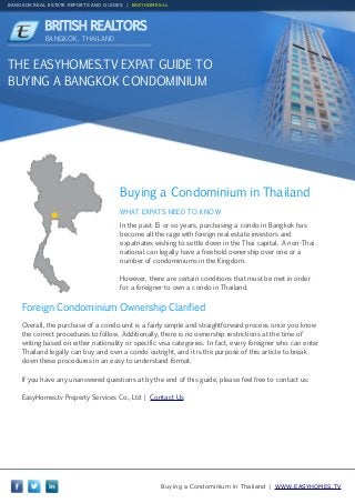 BANGKOK REAL ESTATE REPORTS AND GUIDES | EASYHOMES.tv

BRITISH REALTORS
BANGKOK, THAILAND

THE EASYHOMES.TV EXPAT GUIDE TO
BUYING A BANGKOK CONDOMINIUM

Buying a Condominium in Thailand
WHAT EXPATS NEED TO KNOW
In the past 15 or so years, purchasing a condo in Bangkok has
become all the rage with foreign real estate investors and
expatriates wishing to settle down in the Thai capital. A non-Thai
national can legally have a freehold ownership over one or a
number of condominiums in the Kingdom.
However, there are certain conditions that must be met in order
for a foreigner to own a condo in Thailand.

Foreign Condominium Ownership Clarified
Overall, the purchase of a condo unit is a fairly simple and straightforward process once you know
the correct procedures to follow. Additionally, there is no ownership restrictions at the time of
writing based on either nationality or specific visa categories. In fact, every foreigner who can enter
Thailand legally can buy and own a condo outright, and it is the purpose of this article to break
down these procedures in an easy to understand format.
If you have any unanswered questions at by the end of this guide, please feel free to contact us:
EasyHomes.tv Property Services Co., Ltd | Contact Us

Buying a Condominium in Thailand | WWW.EASYHOMES.TV

 
