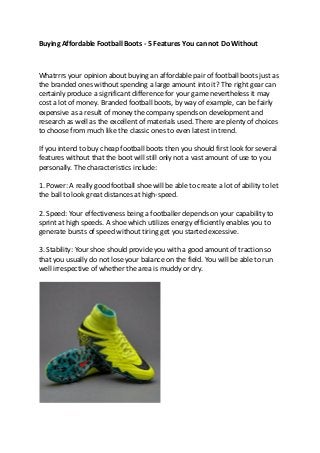 Buying Affordable Football Boots - 5 Features You can not Do Without
Whatrrrs your opinion about buying an affordable pair of football boots just as
the branded ones without spending a large amount into it? The right gear can
certainly produce a significant difference for your game nevertheless it may
cost a lot of money. Branded football boots, by way of example, can be fairly
expensive as a result of money the company spends on development and
research as well as the excellent of materials used. There are plenty of choices
to choose from much like the classic ones to even latest in trend.
If you intend to buy cheap football boots then you should first look for several
features without that the boot will still only not a vast amount of use to you
personally. The characteristics include:
1. Power: A really good football shoe will be able to create a lot of ability to let
the ball to look great distances at high-speed.
2. Speed: Your effectiveness being a footballer depends on your capability to
sprint at high speeds. A shoe which utilizes energy efficiently enables you to
generate bursts of speed without tiring get you started excessive.
3. Stability: Your shoe should provide you with a good amount of traction so
that you usually do not lose your balance on the field. You will be able to run
well irrespective of whether the area is muddy or dry.
 
