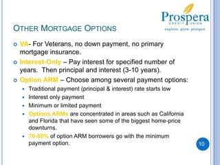 Other Mortgage OptionsVA- For Veterans, no down payment, no primary mortgage insurance.Interest-Only – Pay interest for specified number of years.  Then principal and interest (3-10 years).Option ARM – Choose among several payment options:Traditional payment (principal & interest) rate starts lowInterest only paymentMinimum or limited payment Options ARMs are concentrated in areas such as California and Florida that have seen some of the biggest home-price downturns.70-80% of option ARM borrowers go with the minimum payment option.10