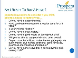 Am I Ready To Buy A Home?Important questions to consider if you think buying a house is right for you…Do you have a steady income?Have you been employed on a regular basis for 2-3 years?Is your income reliable?Do you have a credit history?Do you have a good record of paying your bills?Will you be able to pay your bills and other debts?Do you have the ability to make the mortgage payment every month, plus handle additional costs for taxes, insurance, maintenance and repairs?Do you have money saved for a down payment and closing costs?1Source: www.practicalmoneyskills.com
