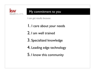My commitment to you
I can get results because:
1. I care about your needs
2. I am well trained
3. Specialized knowledge
4. Leading edge technology
5. I know this community
 