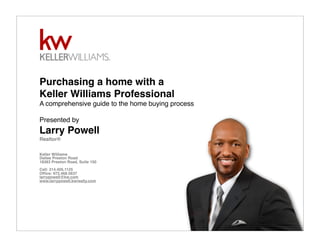 Purchasing a home with a
Keller Williams Professional
A comprehensive guide to the home buying process
Presented by
Larry Powell
Realtor®
Keller Williams
Dallas Preston Road
18383 Preston Road, Suite 150
Cell: 214.405.1125
Ofﬁce: 972.468.5637
larrypowell@kw.com
www.larrypowell.kwrealty.com
 