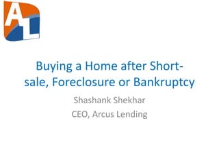 Buying a Home after Short-
sale, Foreclosure or Bankruptcy
        Shashank Shekhar
        CEO, Arcus Lending
 