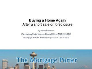 Buying a Home Again
After a short sale or foreclosure
by Rhonda Porter
Washington State Licensed Loan Officer MLO-1213241
Mortgage Master Service Corporation CLA 40445
 
