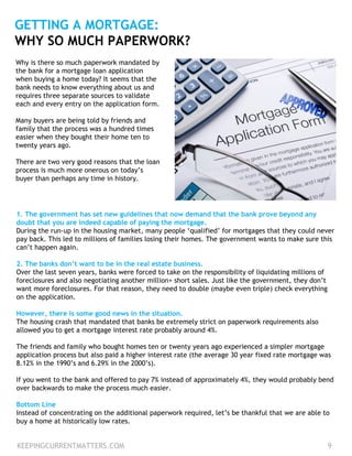 KEEPINGCURRENTMATTERS.COM 9
GETTING A MORTGAGE:
WHY SO MUCH PAPERWORK?
1. The government has set new guidelines that now demand that the bank prove beyond any
doubt that you are indeed capable of paying the mortgage.
During the run-up in the housing market, many people ‘qualified’ for mortgages that they could never
pay back. This led to millions of families losing their homes. The government wants to make sure this
can’t happen again.
2. The banks don’t want to be in the real estate business.
Over the last seven years, banks were forced to take on the responsibility of liquidating millions of
foreclosures and also negotiating another million+ short sales. Just like the government, they don’t
want more foreclosures. For that reason, they need to double (maybe even triple) check everything
on the application.
However, there is some good news in the situation.
The housing crash that mandated that banks be extremely strict on paperwork requirements also
allowed you to get a mortgage interest rate probably around 4%.
The friends and family who bought homes ten or twenty years ago experienced a simpler mortgage
application process but also paid a higher interest rate (the average 30 year fixed rate mortgage was
8.12% in the 1990’s and 6.29% in the 2000’s).
If you went to the bank and offered to pay 7% instead of approximately 4%, they would probably bend
over backwards to make the process much easier.
Bottom Line
Instead of concentrating on the additional paperwork required, let’s be thankful that we are able to
buy a home at historically low rates.
Why is there so much paperwork mandated by
the bank for a mortgage loan application
when buying a home today? It seems that the
bank needs to know everything about us and
requires three separate sources to validate
each and every entry on the application form.
Many buyers are being told by friends and
family that the process was a hundred times
easier when they bought their home ten to
twenty years ago.
There are two very good reasons that the loan
process is much more onerous on today’s
buyer than perhaps any time in history.
 