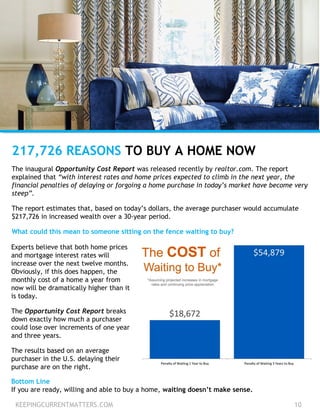 KEEPINGCURRENTMATTERS.COM 10
217,726 REASONS TO BUY A HOME NOW
The inaugural Opportunity Cost Report was released recently by realtor.com. The report
explained that “with interest rates and home prices expected to climb in the next year, the
financial penalties of delaying or forgoing a home purchase in today’s market have become very
steep”.
The report estimates that, based on today’s dollars, the average purchaser would accumulate
$217,726 in increased wealth over a 30-year period.
What could this mean to someone sitting on the fence waiting to buy?
Experts believe that both home prices
and mortgage interest rates will
increase over the next twelve months.
Obviously, if this does happen, the
monthly cost of a home a year from
now will be dramatically higher than it
is today.
The Opportunity Cost Report breaks
down exactly how much a purchaser
could lose over increments of one year
and three years.
The results based on an average
purchaser in the U.S. delaying their
purchase are on the right.
Bottom Line
If you are ready, willing and able to buy a home, waiting doesn’t make sense.
 