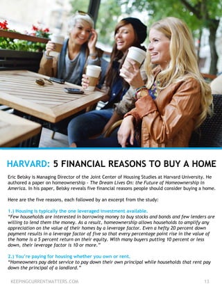 KEEPINGCURRENTMATTERS.COM 13
HARVARD: 5 FINANCIAL REASONS TO BUY A HOME
Eric Belsky is Managing Director of the Joint Center of Housing Studies at Harvard University. He
authored a paper on homeownership - The Dream Lives On: the Future of Homeownership in
America. In his paper, Belsky reveals five financial reasons people should consider buying a home.
Here are the five reasons, each followed by an excerpt from the study:
1.) Housing is typically the one leveraged investment available.
“Few households are interested in borrowing money to buy stocks and bonds and few lenders are
willing to lend them the money. As a result, homeownership allows households to amplify any
appreciation on the value of their homes by a leverage factor. Even a hefty 20 percent down
payment results in a leverage factor of five so that every percentage point rise in the value of
the home is a 5 percent return on their equity. With many buyers putting 10 percent or less
down, their leverage factor is 10 or more.”
2.) You’re paying for housing whether you own or rent.
“Homeowners pay debt service to pay down their own principal while households that rent pay
down the principal of a landlord.”
 