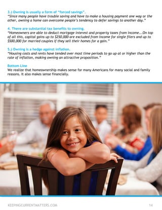 3.) Owning is usually a form of “forced savings”.
“Since many people have trouble saving and have to make a housing payment one way or the
other, owning a home can overcome people’s tendency to defer savings to another day.”
4. There are substantial tax benefits to owning.
“Homeowners are able to deduct mortgage interest and property taxes from income...On top
of all this, capital gains up to $250,000 are excluded from income for single filers and up to
$500,000 for married couples if they sell their homes for a gain.”
5.) Owning is a hedge against inflation.
“Housing costs and rents have tended over most time periods to go up at or higher than the
rate of inflation, making owning an attractive proposition.”
Bottom Line
We realize that homeownership makes sense for many Americans for many social and family
reasons. It also makes sense financially.
KEEPINGCURRENTMATTERS.COM 14
 