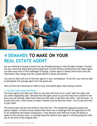 4 DEMANDS TO MAKE ON YOUR
REAL ESTATE AGENT
Are you thinking of buying a home? Are you dreading having to walk through strangers’ houses?
Are you concerned about getting the paperwork correct? Hiring a professional real estate agent
can take away most of the challenges of buying. A great agent is always worth more than the
commission they charge just like a great doctor or great accountant.
You want to deal with one of the best agents in your marketplace. To do this, you must be able
to distinguish the average agent from the great one.
Here are the top 4 demands to make of your real estate agent when buying a home:
1. Tell the Truth About the Price
Too many agents just take your offer at any price and then try to ‘work’ both the seller and
you while negotiating later. Demand that the agent prove to you that they have a belief in the
price you are offering. Make them show you their plan to get both the seller - and the bank - to
accept that price. Every house in today’s market must be sold two times – first to you and then
to your bank.
The second sale may be more difficult than the first. The residential appraisal process has
gotten tougher. A recent survey showed that there was a challenge with the appraisal on 24%
of all residential real estate transactions. It has become more difficult to get the banks to
agree on the contract price. A red flag should be raised if your agent is not discussing this with
you at the time of the original offer.
KEEPINGCURRENTMATTERS.COM 16
 