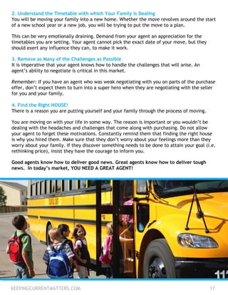 KEEPINGCURRENTMATTERS.COM 17
2. Understand the Timetable with which Your Family is Dealing
You will be moving your family into a new home. Whether the move revolves around the start
of a new school year or a new job, you will be trying to put the move to a plan.
This can be very emotionally draining. Demand from your agent an appreciation for the
timetables you are setting. Your agent cannot pick the exact date of your move, but they
should exert any influence they can, to make it work.
3. Remove as Many of the Challenges as Possible
It is imperative that your agent knows how to handle the challenges that will arise. An
agent’s ability to negotiate is critical in this market.
Remember: If you have an agent who was weak negotiating with you on parts of the purchase
offer, don’t expect them to turn into a super hero when they are negotiating with the seller
for you and your family.
4. Find the Right HOUSE!
There is a reason you are putting yourself and your family through the process of moving.
You are moving on with your life in some way. The reason is important or you wouldn’t be
dealing with the headaches and challenges that come along with purchasing. Do not allow
your agent to forget these motivations. Constantly remind them that finding the right house
is why you hired them. Make sure that they don’t worry about your feelings more than they
worry about your family. If they discover something needs to be done to attain your goal (i.e.
rethinking price), insist they have the courage to inform you.
Good agents know how to deliver good news. Great agents know how to deliver tough
news. In today’s market, YOU NEED A GREAT AGENT!
 