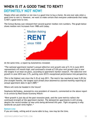 People often ask whether or not now is a good time to buy a home. No one ever asks when a
good time to rent is. However, we want to make certain that everyone understands that today
is NOT a good time to rent.
The Census Bureau just released their second quarter median rent numbers. The graph below
shows median rent increases from 1988 until today.
KEEPINGCURRENTMATTERS.COM 18
WHEN IS IT A GOOD TIME TO RENT?
DEFINITELY NOT NOW!
At the same time, a report by Axiometrics revealed:
“The national apartment market’s annual effective rent growth rate of 5.1% in June 2015
represented a 47-month high, and continued a streak of 5.0%-plus rent growth that is now
the longest in at least six years, according to apartment market research. The effective rent
growth in June 2014 was 3.7%, putting June 2015’s exceptional performance into perspective.
This is the highest rate since the 5.3% of July 2011. The metric has reached at least 5.0% for
five straight months, the longest such streak since Axiometrics started monthly reporting of
annual apartment data in April 2009.”
Where will rents be headed in the future?
Stephanie McCleskey, Axiometrics vice president of research, commented on the above report
in an article by Real Estate Economy Watch:
“Rent growth is just shy of the post-recession peak, and the June metrics reflect the
continued strength of the apartment market. The demand for apartments is still strong,
despite the record number of new units being delivered this year. Tight occupancy is why
landlords can push rents higher.”
Bottom Line
If you are ready, willing and of course able to buy, now may be the time.
 