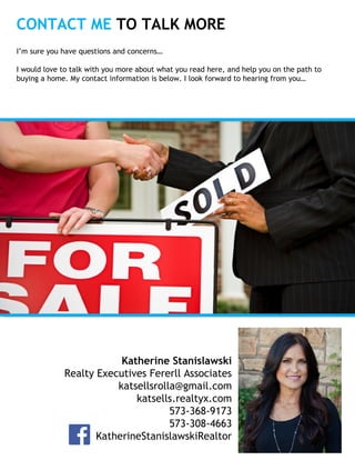 CONTACT ME TO TALK MORE
Insert
Your
Photo
Katherine Stanislawski
Realty Executives Fererll Associates
katsellsrolla@gmail.com
katsells.realtyx.com
573-368-9173
573-308-4663
KatherineStanislawskiRealtor
I’m sure you have questions and concerns…
I would love to talk with you more about what you read here, and help you on the path to
buying a home. My contact information is below. I look forward to hearing from you…
 