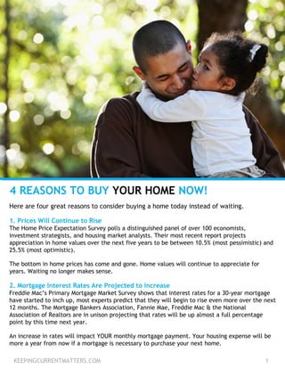 KEEPINGCURRENTMATTERS.COM 1
4 REASONS TO BUY YOUR HOME NOW!
Here are four great reasons to consider buying a home today instead of waiting.
1. Prices Will Continue to Rise
The Home Price Expectation Survey polls a distinguished panel of over 100 economists,
investment strategists, and housing market analysts. Their most recent report projects
appreciation in home values over the next five years to be between 10.5% (most pessimistic) and
25.5% (most optimistic).
The bottom in home prices has come and gone. Home values will continue to appreciate for
years. Waiting no longer makes sense.
2. Mortgage Interest Rates Are Projected to Increase
Freddie Mac’s Primary Mortgage Market Survey shows that interest rates for a 30-year mortgage
have started to inch up, most experts predict that they will begin to rise even more over the next
12 months. The Mortgage Bankers Association, Fannie Mae, Freddie Mac & the National
Association of Realtors are in unison projecting that rates will be up almost a full percentage
point by this time next year.
An increase in rates will impact YOUR monthly mortgage payment. Your housing expense will be
more a year from now if a mortgage is necessary to purchase your next home.
 