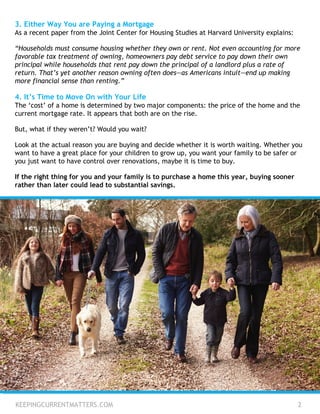 3. Either Way You are Paying a Mortgage
As a recent paper from the Joint Center for Housing Studies at Harvard University explains:
“Households must consume housing whether they own or rent. Not even accounting for more
favorable tax treatment of owning, homeowners pay debt service to pay down their own
principal while households that rent pay down the principal of a landlord plus a rate of
return. That’s yet another reason owning often does—as Americans intuit—end up making
more financial sense than renting.”
4. It’s Time to Move On with Your Life
The ‘cost’ of a home is determined by two major components: the price of the home and the
current mortgage rate. It appears that both are on the rise.
But, what if they weren’t? Would you wait?
Look at the actual reason you are buying and decide whether it is worth waiting. Whether you
want to have a great place for your children to grow up, you want your family to be safer or
you just want to have control over renovations, maybe it is time to buy.
If the right thing for you and your family is to purchase a home this year, buying sooner
rather than later could lead to substantial savings.
KEEPINGCURRENTMATTERS.COM 2
 