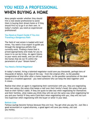 YOU NEED A PROFESSIONAL
WHEN BUYING A HOME
Many people wonder whether they should
hire a real estate professional to assist
them in buying their dream home or if they
should first try to go it on their own. In
today’s market: you need an experienced
professional!
You Need an Expert Guide if You Are
Traveling a Dangerous Path
The field of real estate is loaded with land
mines. You need a true expert to guide you
through the dangerous pitfalls that
currently exist. Finding a home that is
priced appropriately and ready for you to
move in to can be tricky. An agent listens
to your wants and needs, and can sift out
the homes that do not fit within the
parameters of your “dream home”.
You Need a Skilled Negotiator
In today’s market, hiring a talented negotiator could save you thousands, perhaps tens of
thousands of dollars. Each step of the way – from the original offer, to the possible
renegotiation of that offer after a home inspection, to the possible cancellation of the deal
based on a troubled appraisal – you need someone who can keep the deal together until
it closes.
Realize that when an agent is negotiating their commission with you, they are negotiating
their own salary; the salary that keeps a roof over their family’s head; the salary that puts
food on their family’s table. If they are quick to take less when negotiating for themselves
and their families, what makes you think they will not act the same way when negotiating for
you and your family? If they were Clark Kent when negotiating with you, they will not turn
into Superman when negotiating with the buyer or seller in your deal.
Bottom Line
Famous sayings become famous because they are true. You get what you pay for. Just like a
good accountant or a good attorney, a good agent will save you money…not cost
you money.
KEEPINGCURRENTMATTERS.COM 3
 