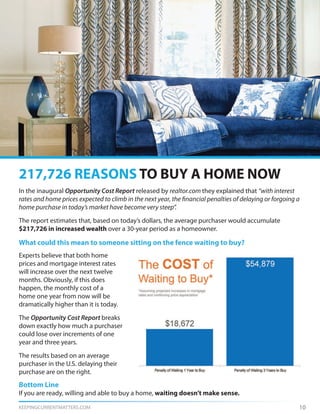 KEEPINGCURRENTMATTERS.COM 10
In the inaugural Opportunity Cost Report released by realtor.com they explained that “with interest
rates and home prices expected to climb in the next year, the financial penalties of delaying or forgoing a
home purchase in today’s market have become very steep”.
The report estimates that, based on today’s dollars, the average purchaser would accumulate
$217,726 in increased wealth over a 30-year period as a homeowner.
What could this mean to someone sitting on the fence waiting to buy?
217,726 REASONS TO BUY A HOME NOW
Experts believe that both home
prices and mortgage interest rates
will increase over the next twelve
months. Obviously, if this does
happen, the monthly cost of a
home one year from now will be
dramatically higher than it is today.
The Opportunity Cost Report breaks
down exactly how much a purchaser
could lose over increments of one
year and three years.
The results based on an average
purchaser in the U.S. delaying their
purchase are on the right.
Bottom Line
If you are ready, willing and able to buy a home, waiting doesn’t make sense.
 