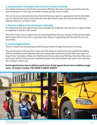 KEEPINGCURRENTMATTERS.COM 17
2. Understand the Timetable with which Your Family is Dealing
You will be moving your family into a new home. Whether the move revolves around the start of a
new school year or a new job, you will be trying to put the move to a plan.
This can be very emotionally draining. Demand from your agent an appreciation for the timetables
you are setting. Your agent cannot pick the exact date of your move, but they should exert any
influence they can, to make it work.
3. Remove as Many of the Challenges as Possible
It is imperative that your agent knows how to handle the challenges that will arise. An agent’s ability
to negotiate is critical in this market.
Remember: If you have an agent who was weak negotiating with you on parts of the purchase offer,
don’t expect them to turn into a superhero when they are negotiating with the seller for you and
your family.
4. Find the Right HOUSE!
There is a reason you are putting yourself and your family through the process of moving.
You are moving on with your life in some way. The reason is important or you wouldn’t be dealing
with the headaches and challenges that come along with purchasing. Do not allow your agent to
forget these motivations. Make sure that they don’t worry about your feelings more than they worry
about your family. If they discover something needs to be done to attain your goal, insist they have
the courage to inform you.
Good agents know how to deliver good news. Great agents know how to deliver tough
news. In today’s market, YOU NEED A GREAT AGENT!
 